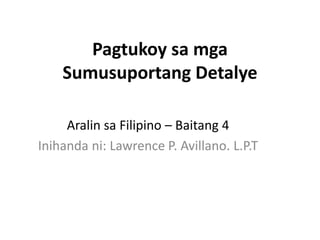 Pagtukoy sa mga
Sumusuportang Detalye
Aralin sa Filipino – Baitang 4
Inihanda ni: Lawrence P. Avillano. L.P.T
 
