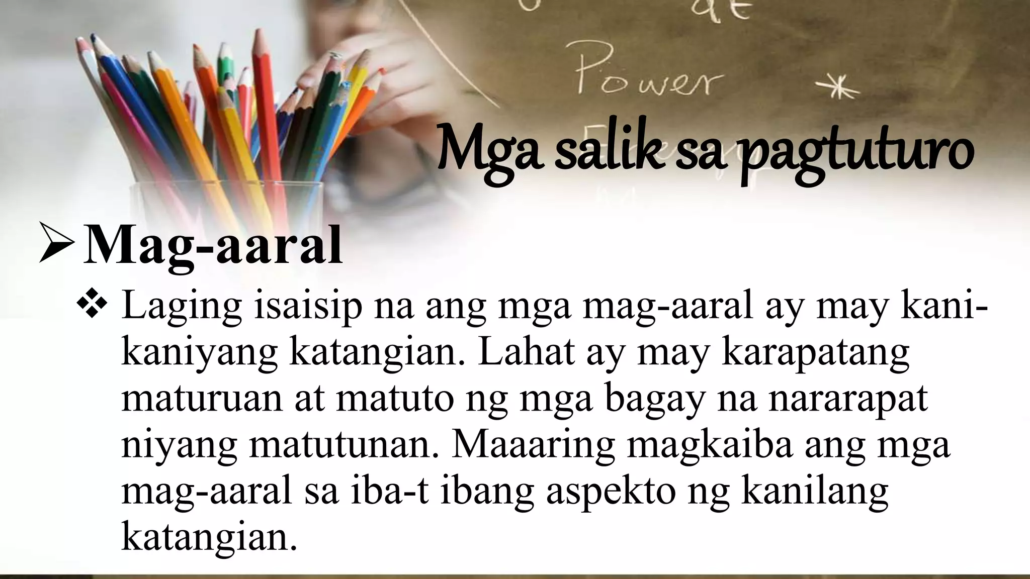 Mga salik sa pagtuturo
Mag-aaral
 Laging isaisip na ang mga mag-aaral ay may kani-
kaniyang katangian. Lahat ay may karapatang
maturuan at matuto ng mga bagay na nararapat
niyang matutunan. Maaaring magkaiba ang mga
mag-aaral sa iba-t ibang aspekto ng kanilang
katangian.
 