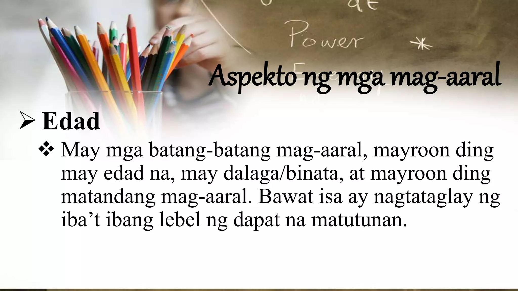 Aspekto ng mga mag-aaral
Edad
 May mga batang-batang mag-aaral, mayroon ding
may edad na, may dalaga/binata, at mayroon ding
matandang mag-aaral. Bawat isa ay nagtataglay ng
iba’t ibang lebel ng dapat na matutunan.
 