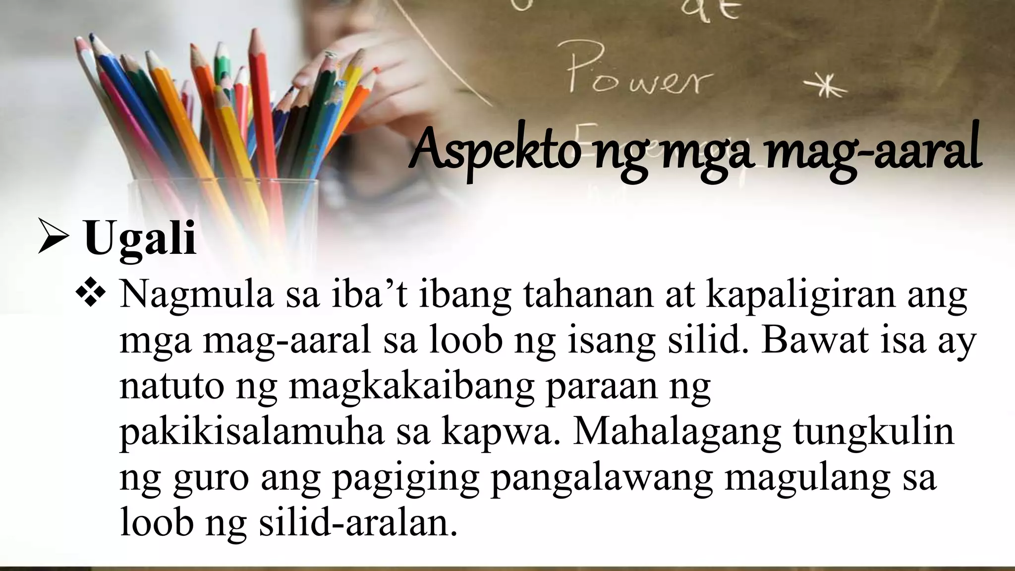 Aspekto ng mga mag-aaral
Ugali
 Nagmula sa iba’t ibang tahanan at kapaligiran ang
mga mag-aaral sa loob ng isang silid. Bawat isa ay
natuto ng magkakaibang paraan ng
pakikisalamuha sa kapwa. Mahalagang tungkulin
ng guro ang pagiging pangalawang magulang sa
loob ng silid-aralan.
 