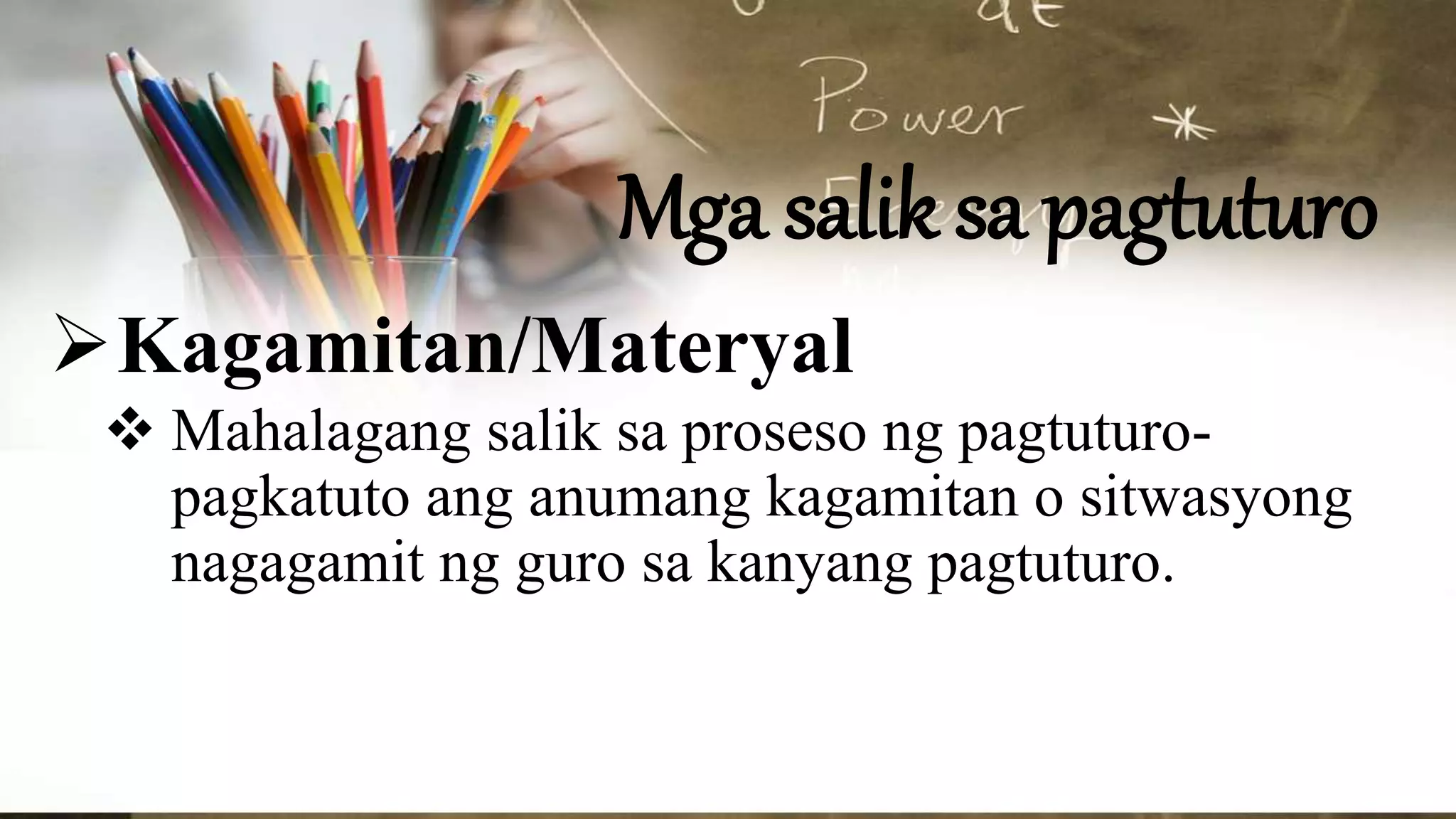 Mga salik sa pagtuturo
Kagamitan/Materyal
 Mahalagang salik sa proseso ng pagtuturo-
pagkatuto ang anumang kagamitan o sitwasyong
nagagamit ng guro sa kanyang pagtuturo.
 