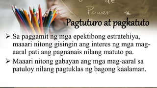 Pagtuturo at pagkatuto
 Sa paggamit ng mga epektibong estratehiya,
maaari nitong gisingin ang interes ng mga mag-
aaral pati ang pagnanais nilang matuto pa.
 Maaari nitong gabayan ang mga mag-aaral sa
patuloy nilang pagtuklas ng bagong kaalaman.
 