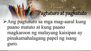 Pagtuturo at pagkatuto
Ang pagtuturo sa mga mag-aaral kung
paano matuto at kung paano
magkaroon ng malayang kaisipan ay
pinakamahalagang papel ng isang
guro.
 