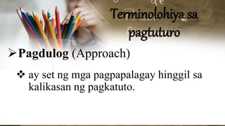 Terminolohiya sa
pagtuturo
Pagdulog (Approach)
 ay set ng mga pagpapalagay hinggil sa
kalikasan ng pagkatuto.
 