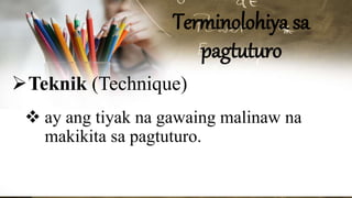 Terminolohiya sa
pagtuturo
Teknik (Technique)
 ay ang tiyak na gawaing malinaw na
makikita sa pagtuturo.
 