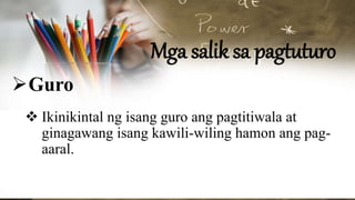 Mga salik sa pagtuturo
Guro
 Ikinikintal ng isang guro ang pagtitiwala at
ginagawang isang kawili-wiling hamon ang pag-
aaral.
 