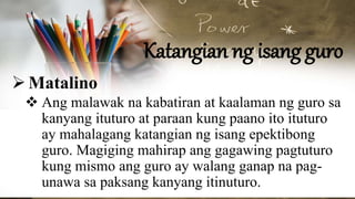 Katangian ng isang guro
Matalino
 Ang malawak na kabatiran at kaalaman ng guro sa
kanyang ituturo at paraan kung paano ito ituturo
ay mahalagang katangian ng isang epektibong
guro. Magiging mahirap ang gagawing pagtuturo
kung mismo ang guro ay walang ganap na pag-
unawa sa paksang kanyang itinuturo.
 