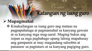 Katangian ng isang guro
Mapagmahal
 Kinakailangan sa isang guro ang mataas na
pagpapahalaga at pagmamahal sa kanyang gawain
at sa kanyang mga mag-aaral. Maging bukas ang
isipan sa mga pagbabago upang lalong mapahusay
ang gampanin at may magandang saloobin at
pananaw sa pagtuturo at sa kanyang pagiging guro.
 