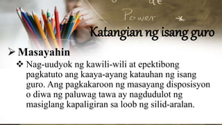 Katangian ng isang guro
Masayahin
 Nag-uudyok ng kawili-wili at epektibong
pagkatuto ang kaaya-ayang katauhan ng isang
guro. Ang pagkakaroon ng masayang disposisyon
o diwa ng paluwag tawa ay nagdudulot ng
masiglang kapaligiran sa loob ng silid-aralan.
 