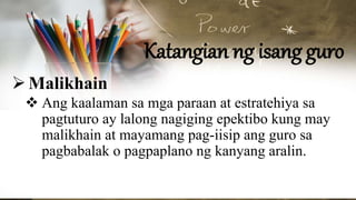 Katangian ng isang guro
Malikhain
 Ang kaalaman sa mga paraan at estratehiya sa
pagtuturo ay lalong nagiging epektibo kung may
malikhain at mayamang pag-iisip ang guro sa
pagbabalak o pagpaplano ng kanyang aralin.
 
