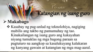 Katangian ng isang guro
Makabago
 Kasabay ng pag-unlad ng teknolohiya, nagiging
mabilis ang takbo ng pamumuhay ng tao.
Kinakailangan ng isang guro ang kakayahan
niyang tumuklas ng mga bagong paraan sa
pagtuturo na aangkop sa kasalukuyang kalakaran
ng kanyang gawain at katangian ng mga mag-aaral.
 