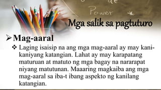 Mga salik sa pagtuturo
Mag-aaral
 Laging isaisip na ang mga mag-aaral ay may kani-
kaniyang katangian. Lahat ay may karapatang
maturuan at matuto ng mga bagay na nararapat
niyang matutunan. Maaaring magkaiba ang mga
mag-aaral sa iba-t ibang aspekto ng kanilang
katangian.
 