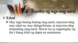 Aspekto ng mga mag-aaral
Edad
 May mga batang-batang mag-aaral, mayroon ding
may edad na, may dalaga/binata, at mayroon ding
matandang mag-aaral. Bawat isa ay nagtataglay ng
iba’t ibang lebel ng dapat na matutunan.
 