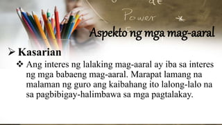 Aspekto ng mga mag-aaral
Kasarian
 Ang interes ng lalaking mag-aaral ay iba sa interes
ng mga babaeng mag-aaral. Marapat lamang na
malaman ng guro ang kaibahang ito lalong-lalo na
sa pagbibigay-halimbawa sa mga pagtalakay.
 
