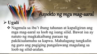 Aspekto ng mga mag-aaral
Ugali
 Nagmula sa iba’t ibang tahanan at kapaligiran ang
mga mag-aaral sa loob ng isang silid. Bawat isa ay
natuto ng magkakaibang paraan ng
pakikisalamuha sa kapwa. Mahalagang tungkulin
ng guro ang pagiging pangalawang magulang sa
loob ng silid-aralan.
 