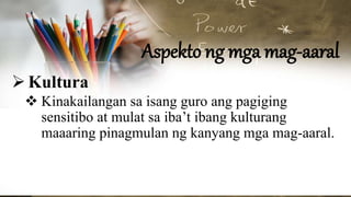 Aspekto ng mga mag-aaral
Kultura
 Kinakailangan sa isang guro ang pagiging
sensitibo at mulat sa iba’t ibang kulturang
maaaring pinagmulan ng kanyang mga mag-aaral.
 