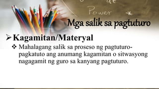 Mga salik sa pagtuturo
Kagamitan/Materyal
 Mahalagang salik sa proseso ng pagtuturo-
pagkatuto ang anumang kagamitan o sitwasyong
nagagamit ng guro sa kanyang pagtuturo.
 