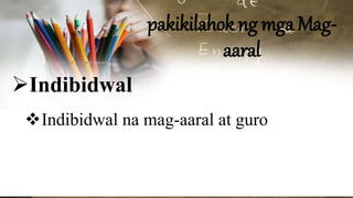 pakikilahok ng mga Mag-
aaral
Indibidwal
Indibidwal na mag-aaral at guro
 