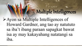 Multiple Intelligences
Ayon sa Multiple Intelligences of
Howard Gardner, ang tao ay natututo
sa iba’t ibang paraan sapagkat bawat
isa ay may kakayahang natatangi sa
iba.
 