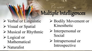 Multiple Intelligences
 Verbal or Linguistic
 Visual or Spatial
 Musical or Rhythmic
 Logical or
Mathematical
 Naturalist
 Bodily Movement or
Kinesthetic
 Interpersonal or
Social
 Intrapersonal or
Introspective
 