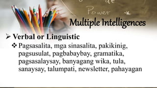 Multiple Intelligences
Verbal or Linguistic
Pagsasalita, mga sinasalita, pakikinig,
pagsusulat, pagbabaybay, gramatika,
pagsasalaysay, banyagang wika, tula,
sanaysay, talumpati, newsletter, pahayagan
 