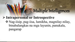 Multiple Intelligences
Intrapersonal or Introspective
Nag-iisip, pag-iisa, lumikha, magnilay-nilay,
binabalangkas na mga layunin, panukala,
pangarap
 