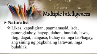 Multiple Intelligences
Naturalist
Likas, kapaligiran, pagmamasid, isda,
punongkahoy, hayop, dahon, bundok, lawa,
ilog, dagat, nangaso, buhay na mga tao/bagay,
ang sining ng pagkuha ng larawan, mga
bulaklak
 