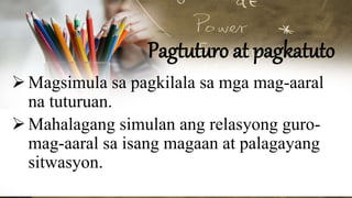 Pagtuturo at pagkatuto
Magsimula sa pagkilala sa mga mag-aaral
na tuturuan.
Mahalagang simulan ang relasyong guro-
mag-aaral sa isang magaan at palagayang
sitwasyon.
 