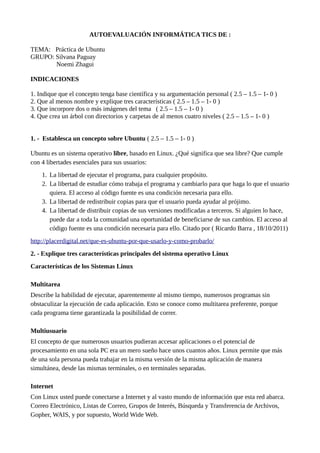 AUTOEVALUACIÓN INFORMÁTICA TICS DE :
TEMA: Práctica de Ubuntu
GRUPO: Silvana Paguay
Noemi Zhagui
INDICACIONES
1. Indique que el concepto tenga base científica y su argumentación personal ( 2.5 – 1.5 – 1- 0 )
2. Que al menos nombre y explique tres características ( 2.5 – 1.5 – 1- 0 )
3. Que incorpore dos o más imágenes del tema ( 2.5 – 1.5 – 1- 0 )
4. Que crea un árbol con directorios y carpetas de al menos cuatro niveles ( 2.5 – 1.5 – 1- 0 )
1. - Establesca un concepto sobre Ubuntu ( 2.5 – 1.5 – 1- 0 )
Ubuntu es un sistema operativo libre, basado en Linux. ¿Qué significa que sea libre? Que cumple
con 4 libertades esenciales para sus usuarios:
1. La libertad de ejecutar el programa, para cualquier propósito.
2. La libertad de estudiar cómo trabaja el programa y cambiarlo para que haga lo que el usuario
quiera. El acceso al código fuente es una condición necesaria para ello.
3. La libertad de redistribuir copias para que el usuario pueda ayudar al prójimo.
4. La libertad de distribuir copias de sus versiones modificadas a terceros. Si alguien lo hace,
puede dar a toda la comunidad una oportunidad de beneficiarse de sus cambios. El acceso al
código fuente es una condición necesaria para ello. Citado por ( Ricardo Barra , 18/10/2011)
http://placerdigital.net/que-es-ubuntu-por-que-usarlo-y-como-probarlo/
2. - Explique tres características principales del sistema operativo Linux
Características de los Sistemas Linux
Multitarea
Describe la habilidad de ejecutar, aparentemente al mismo tiempo, numerosos programas sin
obstaculizar la ejecución de cada aplicación. Esto se conoce como multitarea preferente, porque
cada programa tiene garantizada la posibilidad de correr.
Multiusuario
El concepto de que numerosos usuarios pudieran accesar aplicaciones o el potencial de
procesamiento en una sola PC era un mero sueño hace unos cuantos años. Linux permite que más
de una sola persona pueda trabajar en la misma versión de la misma aplicación de manera
simultánea, desde las mismas terminales, o en terminales separadas.
Internet
Con Linux usted puede conectarse a Internet y al vasto mundo de información que esta red abarca.
Correo Electrónico, Listas de Correo, Grupos de Interés, Búsqueda y Transferencia de Archivos,
Gopher, WAIS, y por supuesto, World Wide Web.
 