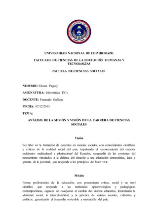 UNIVERSIDAD NACIONAL DE CHIMBORAZO
FACULTAD DE CIENCIAS DE LA EDUCACIÓN HUMANAS Y
TECNOLOGÍAS
ESCUELA DE CIENCIAS SOCIALES
NOMBRE: Silvana Paguay
ASIGNATURA: Informática TICs
DOCENTE: Fernando Guffante
FECHA: 02/12/2015
TEMA:
ANÁLISIS DE LA MISIÓN Y VISIÓN DE LA CARRERA DE CIENCIAS
SOCIALES
Visión
Ser líder en la formación de docentes en ciencias sociales, con conocimientos científicos
y críticos de la realidad social del país, impulsando el reconocimiento del carácter
multiétnico multicultural y plurinacional del Ecuador, vanguardia de las corrientes del
pensamiento vinculados a la defensa del derecho a una educación democrática, laica y
gratuita de la juventud, que responda a los principios del buen vivir.
Misión
Forma profesionales de la educación, con pensamiento crítico, social y un nivel
científico que responde a las tendencias epistemológicas y pedagógicas
contemporáneas, capaces de coadyuvar al cambio del sistema educativo, fomentando la
identidad social, la interculturalidad y la práctica de valores sociales, culturales y
políticos, garantizado el desarrollo sostenible y sustentable del país.
 