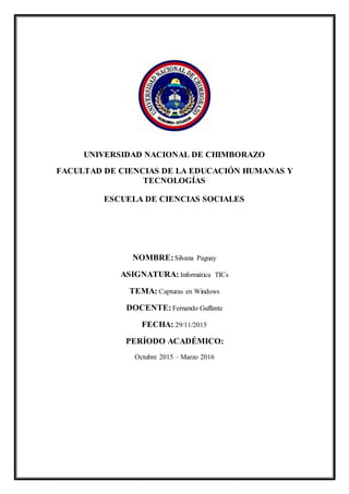 UNIVERSIDAD NACIONAL DE CHIMBORAZO
FACULTAD DE CIENCIAS DE LA EDUCACIÓN HUMANAS Y
TECNOLOGÍAS
ESCUELA DE CIENCIAS SOCIALES
NOMBRE:Silvana Paguay
ASIGNATURA: Informática TICs
TEMA: Capturas en Windows
DOCENTE:Fernando Guffante
FECHA: 29/11/2015
PERÍODO ACADÉMICO:
Octubre 2015 – Marzo 2016
 
