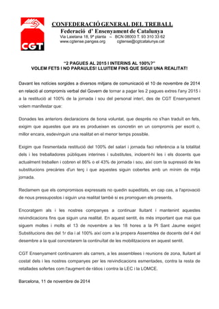 CONFEDERACIÓ GENERAL DEL TREBALL 
Federació d’ Ensenyament de Catalunya Via Laietana 18, 9ª planta – BCN 08003 T. 93 310 33 62 www.cgtense.pangea.org cgtense@cgtcatalunya.cat 
“2 PAGUES AL 2015 I INTERINS AL 100%?” 
VOLEM FETS I NO PARAULES! LLUITEM FINS QUE SIGUI UNA REALITAT! 
Davant les notícies sorgides a diversos mitjans de comunicació el 10 de novembre de 2014 en relació al compromís verbal del Govern de tornar a pagar les 2 pagues extres l'any 2015 i a la restitució al 100% de la jornada i sou del personal interí, des de CGT Ensenyament volem manifestar que: 
Donades les anteriors declaracions de bona voluntat, que després no s'han traduït en fets, exigim que aquestes que ara es produeixen es concretin en un compromís per escrit o, millor encara, esdevinguin una realitat en el menor temps possible. 
Exigim que l'esmentada restitució del 100% del salari i jornada faci referència a la totalitat dels i les treballadores públiques interines i substitutes, incloent-hi les i els docents que actualment treballen i cobren el 86% o el 43% de jornada i sou, així com la supressió de les substitucions precàries d'un terç i que aquestes siguin cobertes amb un mínim de mitja jornada. 
Reclamem que els compromisos expressats no quedin supeditats, en cap cas, a l'aprovació de nous pressupostos i siguin una realitat també si es prorroguen els presents. 
Encoratgem als i les nostres companyes a continuar lluitant i mantenint aquestes reivindicacions fins que siguin una realitat. En aquest sentit, és més important que mai que siguem moltes i molts el 13 de novembre a les 18 hores a la Pl Sant Jaume exigint Substitucions des del 1r dia i al 100% així com a la propera Assemblea de docents del 4 del desembre a la qual concretarem la continuïtat de les mobilitzacions en aquest sentit. 
CGT Ensenyament continuarem als carrers, a les assemblees i reunions de zona, lluitant al costat dels i les nostres companyes per les reivindicacions esmentades, contra la resta de retallades sofertes com l'augment de ràtios i contra la LEC i la LOMCE. 
Barcelona, 11 de novembre de 2014 
