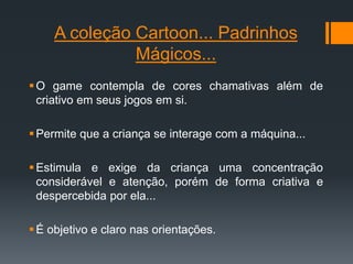 A coleção Cartoon... Padrinhos
Mágicos...
O game contempla de cores chamativas além de
criativo em seus jogos em si.
Permite que a criança se interage com a máquina...
Estimula e exige da criança uma concentração
considerável e atenção, porém de forma criativa e
despercebida por ela...
É objetivo e claro nas orientações.
 