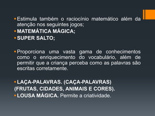Estimula também o raciocínio matemático além da
atenção nos seguintes jogos;
MATEMÁTICA MÁGICA;
SUPER SALTO;
Proporciona uma vasta gama de conhecimentos
como o enriquecimento do vocabulário, além de
permitir que a criança perceba como as palavras são
escritas corretamente.
LAÇA-PALAVRAS. (CAÇA-PALAVRAS)
(FRUTAS, CIDADES, ANIMAIS E CORES).
LOUSA MÁGICA. Permite a criatividade.
 