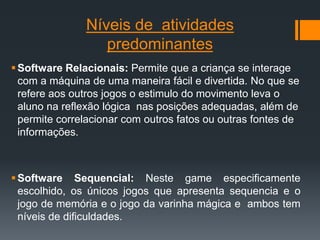 Níveis de atividades
predominantes
Software Relacionais: Permite que a criança se interage
com a máquina de uma maneira fácil e divertida. No que se
refere aos outros jogos o estimulo do movimento leva o
aluno na reflexão lógica nas posições adequadas, além de
permite correlacionar com outros fatos ou outras fontes de
informações.
Software Sequencial: Neste game especificamente
escolhido, os únicos jogos que apresenta sequencia e o
jogo de memória e o jogo da varinha mágica e ambos tem
níveis de dificuldades.
 