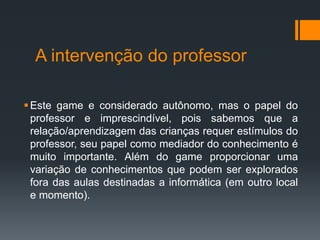 A intervenção do professor
Este game e considerado autônomo, mas o papel do
professor e imprescindível, pois sabemos que a
relação/aprendizagem das crianças requer estímulos do
professor, seu papel como mediador do conhecimento é
muito importante. Além do game proporcionar uma
variação de conhecimentos que podem ser explorados
fora das aulas destinadas a informática (em outro local
e momento).
 