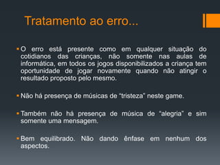 Tratamento ao erro...
 O erro está presente como em qualquer situação do
cotidianos das crianças, não somente nas aulas de
informática, em todos os jogos disponibilizados a criança tem
oportunidade de jogar novamente quando não atingir o
resultado proposto pelo mesmo.
 Não há presença de músicas de “tristeza” neste game.
 Também não há presença de música de “alegria” e sim
somente uma mensagem.
 Bem equilibrado. Não dando ênfase em nenhum dos
aspectos.
 