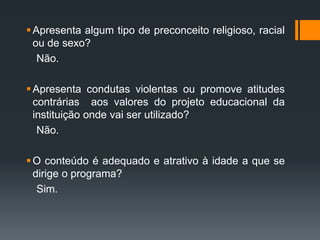 Apresenta algum tipo de preconceito religioso, racial
ou de sexo?
Não.
Apresenta condutas violentas ou promove atitudes
contrárias aos valores do projeto educacional da
instituição onde vai ser utilizado?
Não.
O conteúdo é adequado e atrativo à idade a que se
dirige o programa?
Sim.
 