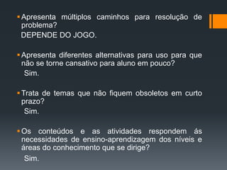 Apresenta múltiplos caminhos para resolução de
problema?
DEPENDE DO JOGO.
Apresenta diferentes alternativas para uso para que
não se torne cansativo para aluno em pouco?
Sim.
Trata de temas que não fiquem obsoletos em curto
prazo?
Sim.
Os conteúdos e as atividades respondem ás
necessidades de ensino-aprendizagem dos níveis e
áreas do conhecimento que se dirige?
Sim.
 
