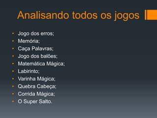 Analisando todos os jogos
• Jogo dos erros;
• Memória;
• Caça Palavras;
• Jogo dos balões;
• Matemática Mágica;
• Labirinto;
• Varinha Mágica;
• Quebra Cabeça;
• Corrida Mágica;
• O Super Salto.
 