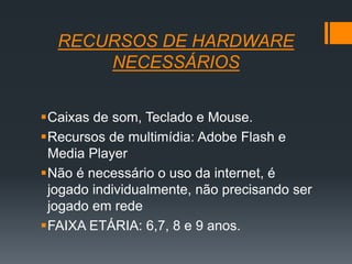 RECURSOS DE HARDWARE
NECESSÁRIOS
Caixas de som, Teclado e Mouse.
Recursos de multimídia: Adobe Flash e
Media Player
Não é necessário o uso da internet, é
jogado individualmente, não precisando ser
jogado em rede
FAIXA ETÁRIA: 6,7, 8 e 9 anos.
 