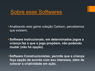 Sobre esse Softwares
Analisando este game coleção Cartoon, percebemos
que existem;
Software instrucionais; em determinados jogos a
criança faz o que o jogo propõem, não podendo
mudar (não há opção).
Software Construcionistas; permite que a criança
faça opção de acordo com seu interesse, além de
colocar a criatividade em ação.
 