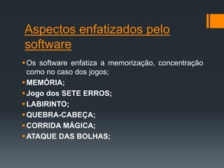 Aspectos enfatizados pelo
software
Os software enfatiza a memorização, concentração
como no caso dos jogos;
MEMÓRIA;
Jogo dos SETE ERROS;
LABIRINTO;
QUEBRA-CABEÇA;
CORRIDA MÁGICA;
ATAQUE DAS BOLHAS;
 