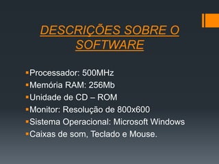 DESCRIÇÕES SOBRE O
SOFTWARE
Processador: 500MHz
Memória RAM: 256Mb
Unidade de CD – ROM
Monitor: Resolução de 800x600
Sistema Operacional: Microsoft Windows
Caixas de som, Teclado e Mouse.
 