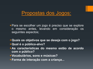 Propostas dos Jogos:
Para se escolher um jogo é preciso que se explore
o mesmo antes, levando em consideração os
seguintes aspectos;
Quais os objetivos que se deseja com o jogo?
Qual é o público-alvo?
As características do mesmo estão de acordo
com o público?
Vocabulários, sons e músicas?
Forma de interação com a criança...
 