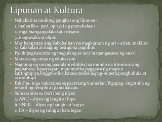  Nahahati sa tatalong pangkat ang lipunan-
1. maharlika- pari, opisyal ng pamahalaan
2. mga mangangalakal at artisano
3. magsasaka at alipin
 May karapatan ang kababaihan na magkaroon ng ari – arian, makiisa
sa kalakalan at maging testigo sa paglilitis
 Pakikipagkasundo ng magulang sa nais mapangasawa ng anak
 Mataas ang antas ng edukasyon
 Nagtatag ng unang paaralan(edubba) sa mundo na itinuturo ang
pagbabasa, kasaysayan, matematika,paggawa ng mapa o
kartograpiya,linggwistika,batas,medisina,pag-oopera,panghuhula,at
astrolohiya
 Eskriba- mga nakatapos sa paaralang Sumerian.Tagapag –ingat sila ng
rekord ng templo at pamahalaan.
 Sumasamba sa iba’t ibang diyos
a. ANU – diyos ng langit at lupa
b. ENLIL – diyos ng hangin at bagyo
c. EA – diyos ng tubig at katubigan
 