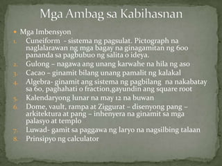  Mga Imbensyon
1. Cuneiform - sistema ng pagsulat. Pictograph na
naglalarawan ng mga bagay na ginagamitan ng 600
pananda sa pagbubuo ng salita o ideya.
2. Gulong – nagawa ang unang karwahe na hila ng aso
3. Cacao – ginamit bilang unang pamalit ng kalakal
4. Algebra- ginamit ang sistema ng pagbilang na nakabatay
sa 60, paghahati o fraction,gayundin ang square root
5. Kalendaryong lunar na may 12 na buwan
6. Dome, vault, rampa at Ziggurat – disenyong pang –
arkitektura at pang – inhenyera na ginamit sa mga
palasyo at templo
7. Luwad- gamit sa paggawa ng laryo na nagsilbing talaan
8. Prinsipyo ng calculator
 