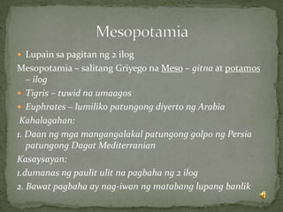  Lupain sa pagitan ng 2 ilog
Mesopotamia – salitang Griyego na Meso – gitna at potamos
– ilog
 Tigris – tuwid na umaagos
 Euphrates – lumiliko patungong diyerto ng Arabia
Kahalagahan:
1. Daan ng mga mangangalakal patungong golpo ng Persia
patungong Dagat Mediterranian
Kasaysayan:
1.dumanas ng paulit ulit na pagbaha ng 2 ilog
2. Bawat pagbaha ay nag-iwan ng matabang lupang banlik
 