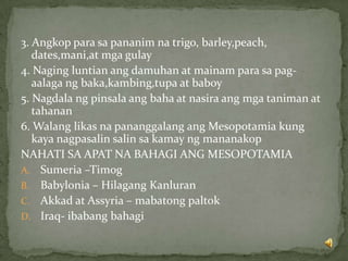 3. Angkop para sa pananim na trigo, barley,peach,
dates,mani,at mga gulay
4. Naging luntian ang damuhan at mainam para sa pag-
aalaga ng baka,kambing,tupa at baboy
5. Nagdala ng pinsala ang baha at nasira ang mga taniman at
tahanan
6. Walang likas na pananggalang ang Mesopotamia kung
kaya nagpasalin salin sa kamay ng mananakop
NAHATI SA APAT NA BAHAGI ANG MESOPOTAMIA
A. Sumeria –Timog
B. Babylonia – Hilagang Kanluran
C. Akkad at Assyria – mabatong paltok
D. Iraq- ibabang bahagi
 
