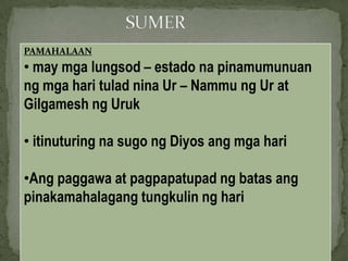 PAMAHALAAN
• may mga lungsod – estado na pinamumunuan
ng mga hari tulad nina Ur – Nammu ng Ur at
Gilgamesh ng Uruk
• itinuturing na sugo ng Diyos ang mga hari
•Ang paggawa at pagpapatupad ng batas ang
pinakamahalagang tungkulin ng hari
 